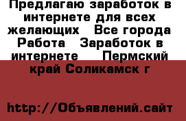 Предлагаю,заработок в интернете для всех желающих - Все города Работа » Заработок в интернете   . Пермский край,Соликамск г.